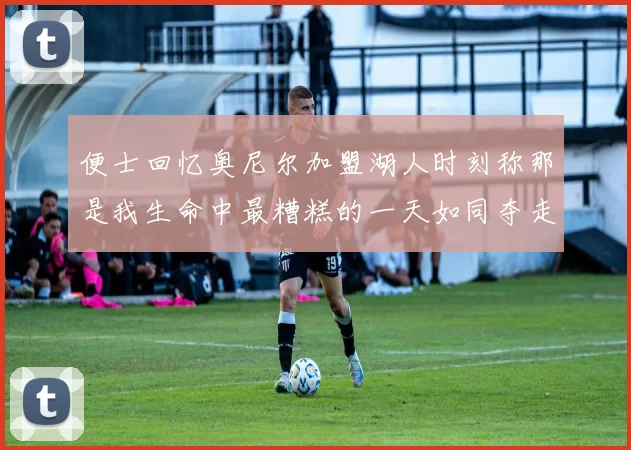 便士回忆奥尼尔加盟湖人时刻称那是我生命中最糟糕的一天如同夺走我的命