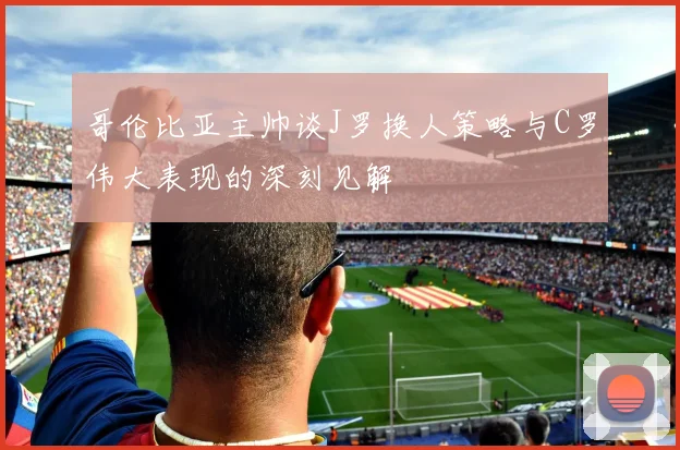 哥伦比亚主帅谈J罗换人策略与C罗伟大表现的深刻见解