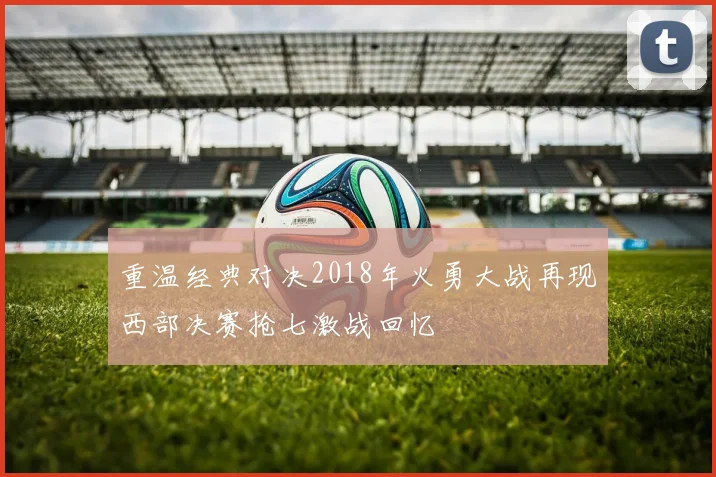 重温经典对决2018年火勇大战再现西部决赛抢七激战回忆