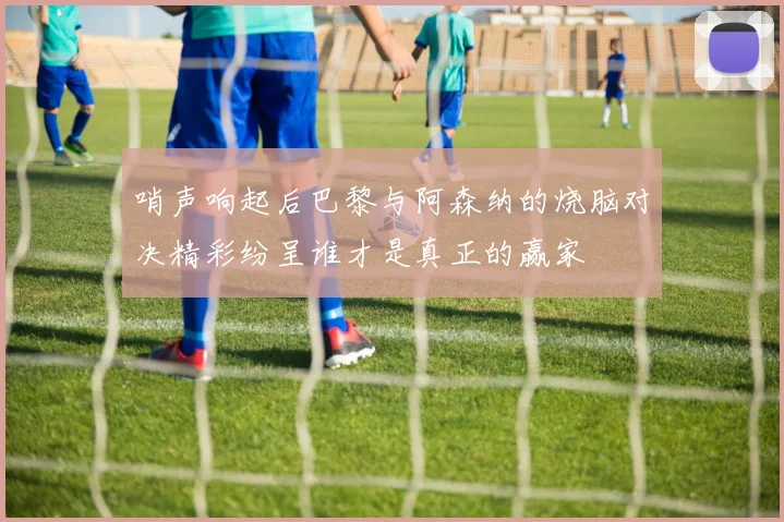 哨声响起后巴黎与阿森纳的烧脑对决精彩纷呈谁才是真正的赢家