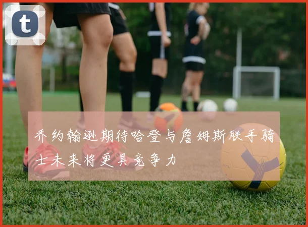 乔约翰逊期待哈登与詹姆斯联手骑士未来将更具竞争力