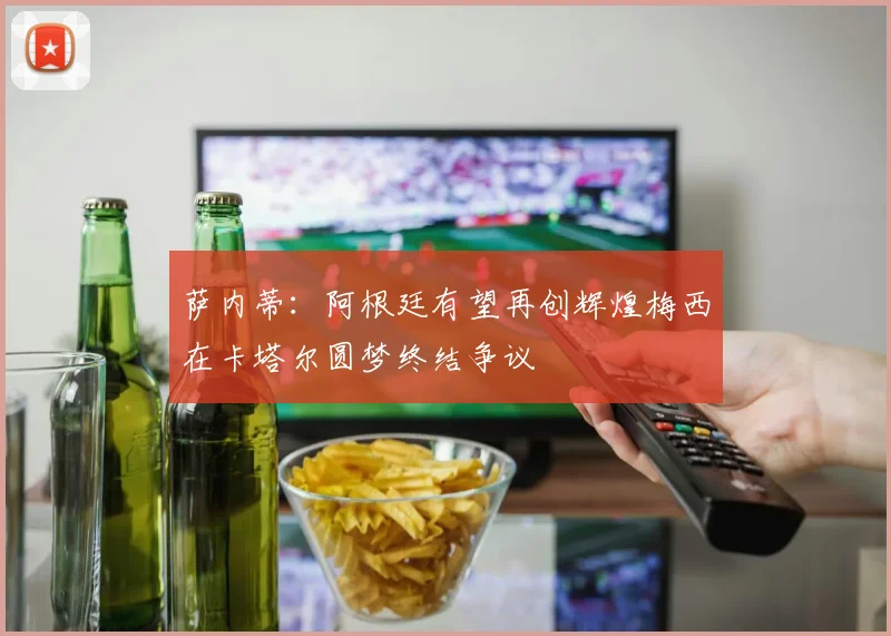 萨内蒂:阿根廷有望再创辉煌梅西在卡塔尔圆梦终结争议