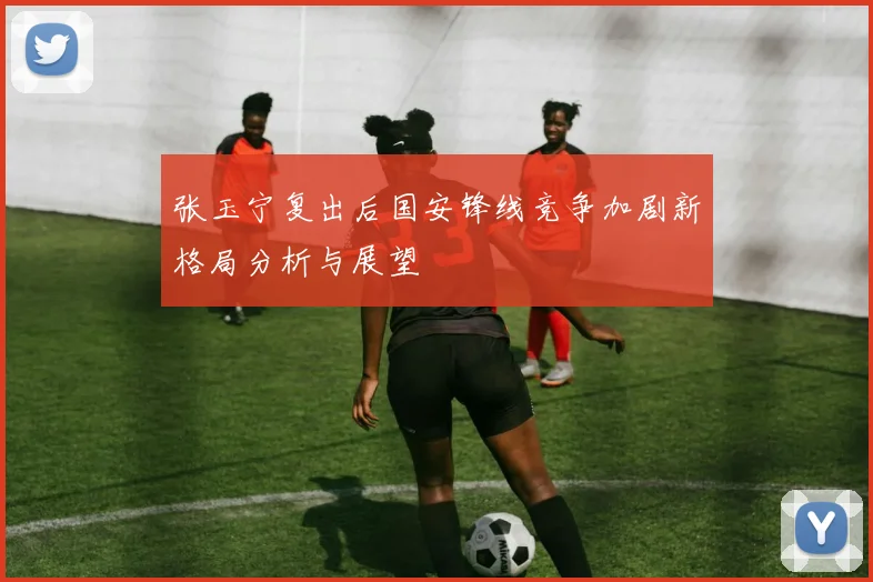 张玉宁复出后国安锋线竞争加剧新格局分析与展望