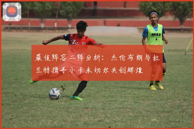 最佳阵容二阵分析：杰伦布朗与杜兰特携手小卡米切尔共创辉煌