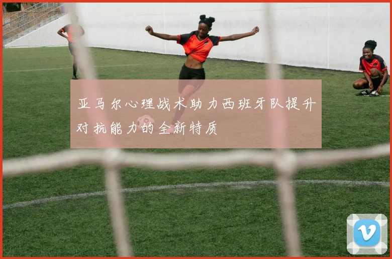 亚马尔心理战术助力西班牙队提升对抗能力的全新特质
