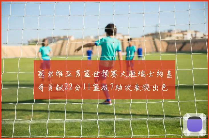 塞尔维亚男篮世预赛大胜瑞士约基奇贡献22分11篮板7助攻表现出色