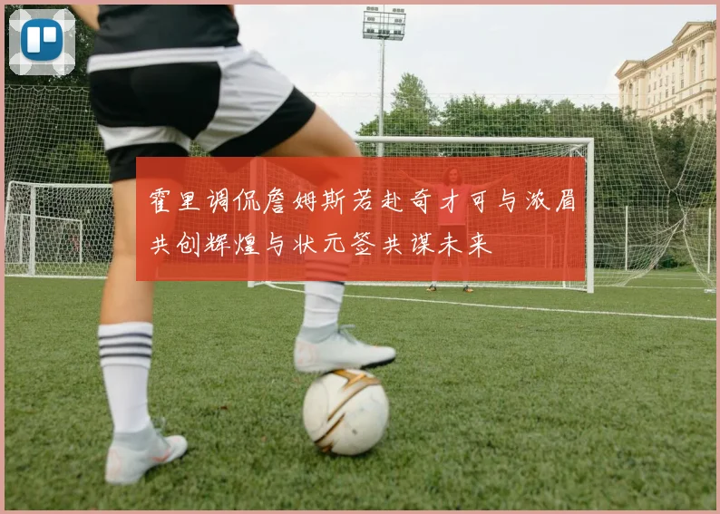霍里调侃詹姆斯若赴奇才可与浓眉共创辉煌与状元签共谋未来