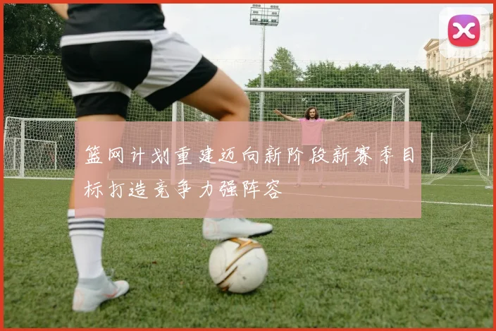 篮网计划重建迈向新阶段新赛季目标打造竞争力强阵容