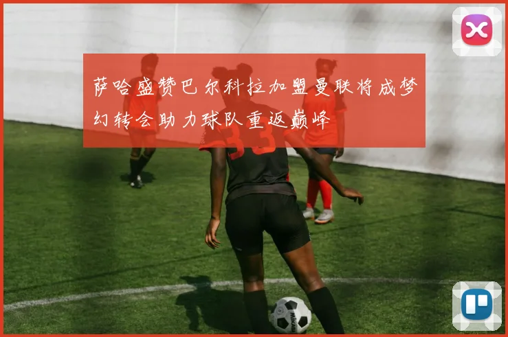 萨哈盛赞巴尔科拉加盟曼联将成梦幻转会助力球队重返巅峰