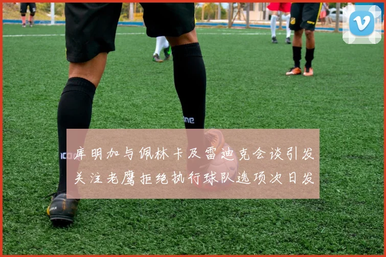 库明加与佩林卡及雷迪克会谈引发关注老鹰拒绝执行球队选项次日发生