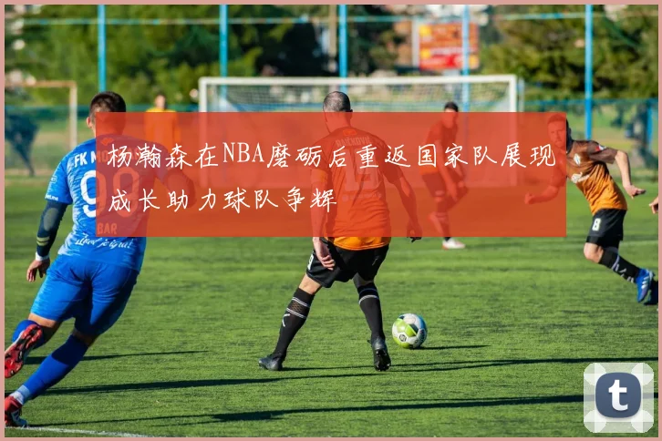 杨瀚森在NBA磨砺后重返国家队展现成长助力球队争辉