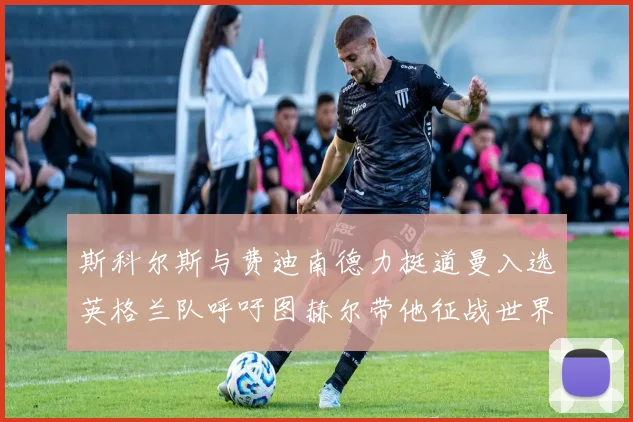 斯科尔斯与费迪南德力挺道曼入选英格兰队呼吁图赫尔带他征战世界杯