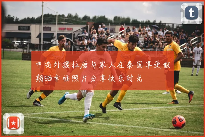 申花外援拉唐与家人在泰国享受假期晒幸福照片分享快乐时光