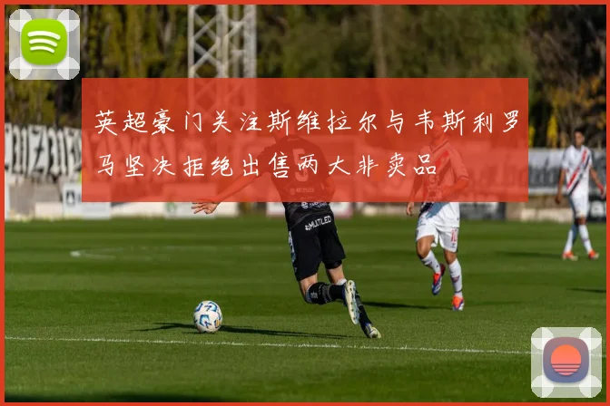 英超豪门关注斯维拉尔与韦斯利罗马坚决拒绝出售两大非卖品