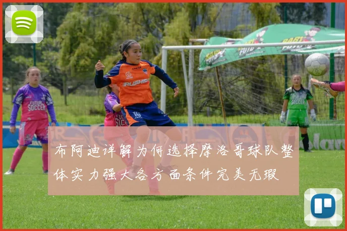 布阿迪详解为何选择摩洛哥球队整体实力强大各方面条件完美无瑕