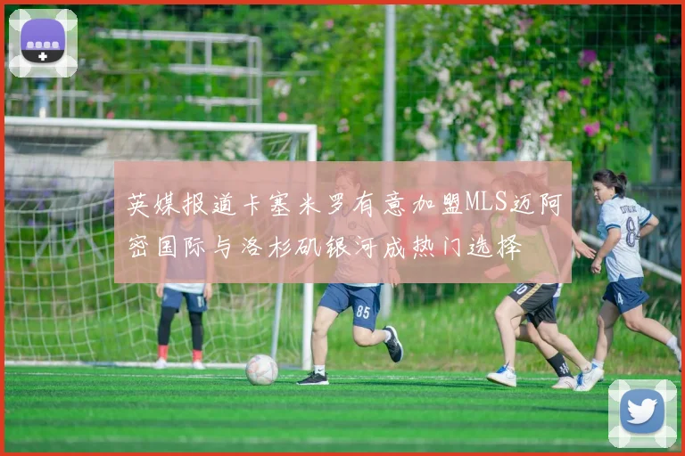 英媒报道卡塞米罗有意加盟MLS迈阿密国际与洛杉矶银河成热门选择