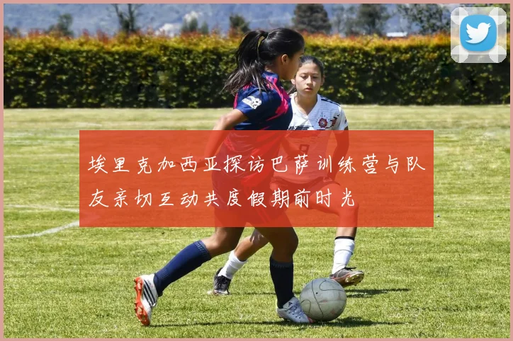 埃里克加西亚探访巴萨训练营与队友亲切互动共度假期前时光