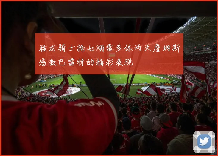 猛龙骑士抢七湖雷多休两天詹姆斯感激巴雷特的精彩表现
