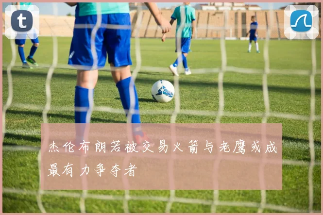 杰伦布朗若被交易火箭与老鹰或成最有力争夺者
