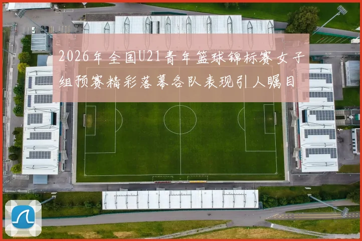 2026年全国U21青年篮球锦标赛女子组预赛精彩落幕各队表现引人瞩目