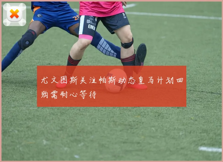 尤文图斯关注帕斯动态皇马计划回购需耐心等待