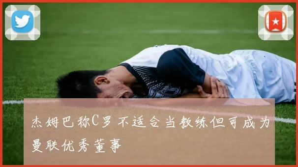 杰姆巴称C罗不适合当教练但可成为曼联优秀董事