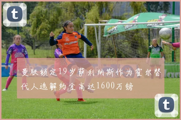 曼联锁定19岁萨利纳斯作为霍尔替代人选解约金高达1600万镑